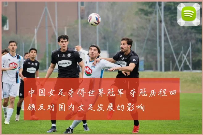 中国女足夺得世界冠军 夺冠历程回顾及对国内女足发展的影响