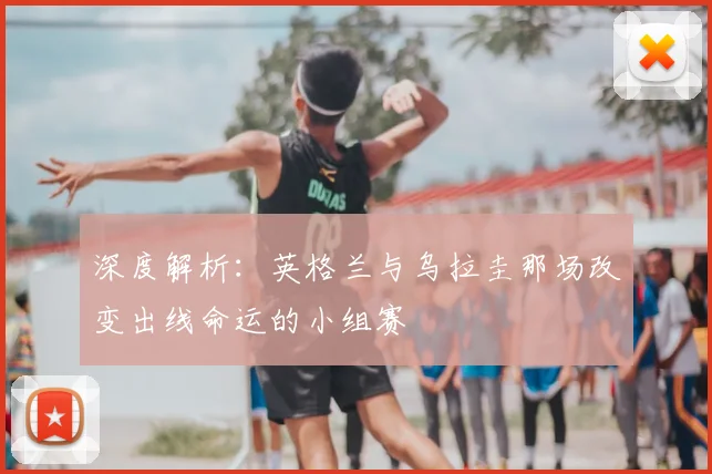 深度解析:英格兰与乌拉圭那场改变出线命运的小组赛