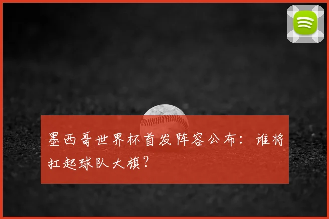 墨西哥世界杯首发阵容公布：谁将扛起球队大旗？
