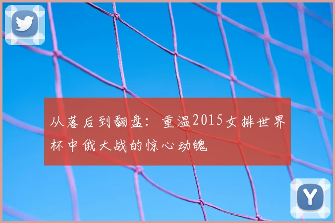 从落后到翻盘：重温2015女排世界杯中俄大战的惊心动魄