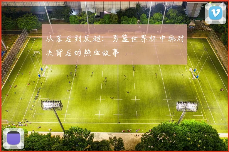 从落后到反超：男篮世界杯中韩对决背后的热血故事