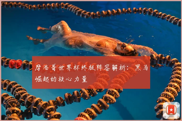摩洛哥世界杯终极阵容解析:黑马崛起的核心力量