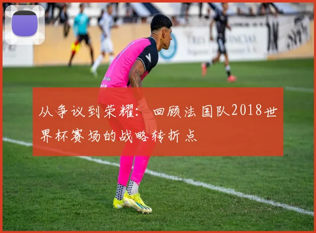 从争议到荣耀:回顾法国队2018世界杯赛场的战略转折点