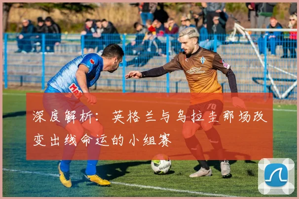 深度解析:英格兰与乌拉圭那场改变出线命运的小组赛