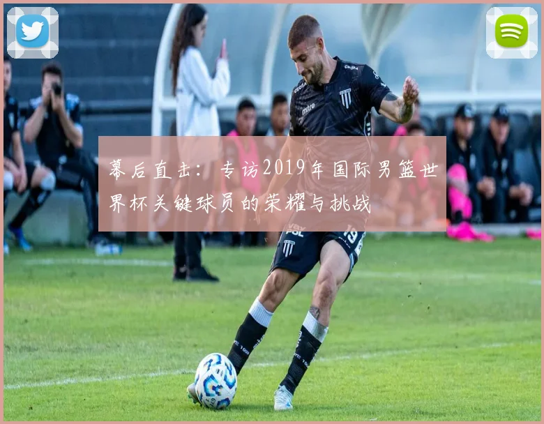 幕后直击:专访2019年国际男篮世界杯关键球员的荣耀与挑战