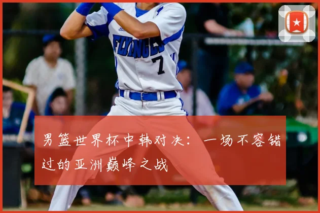 男篮世界杯中韩对决：一场不容错过的亚洲巅峰之战