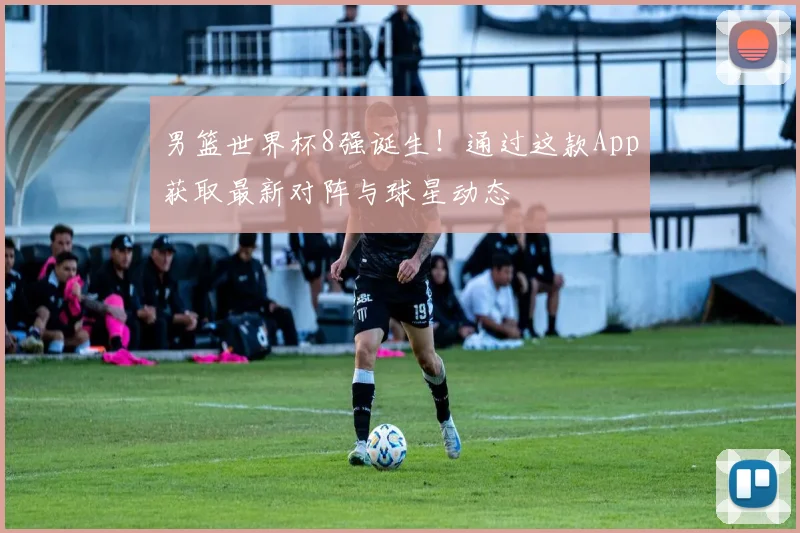 男篮世界杯8强诞生！通过这款App获取最新对阵与球星动态