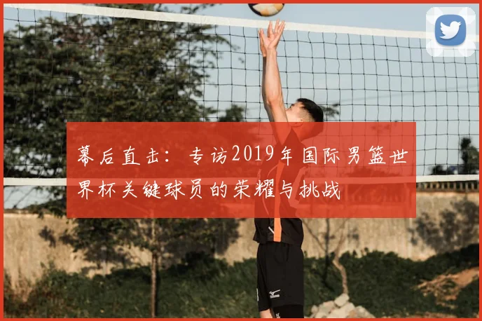 幕后直击:专访2019年国际男篮世界杯关键球员的荣耀与挑战
