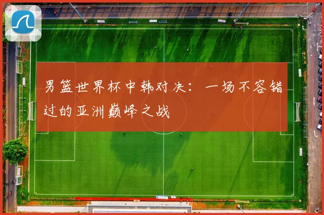 男篮世界杯中韩对决：一场不容错过的亚洲巅峰之战