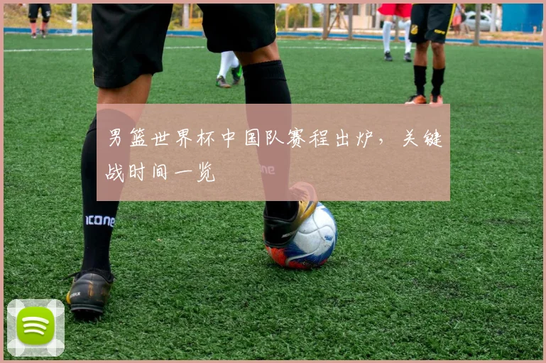男篮世界杯中国队赛程出炉，关键战时间一览