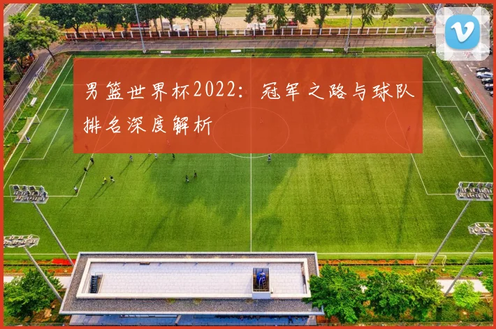 男篮世界杯2022：冠军之路与球队排名深度解析