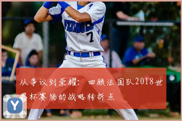 从争议到荣耀:回顾法国队2018世界杯赛场的战略转折点