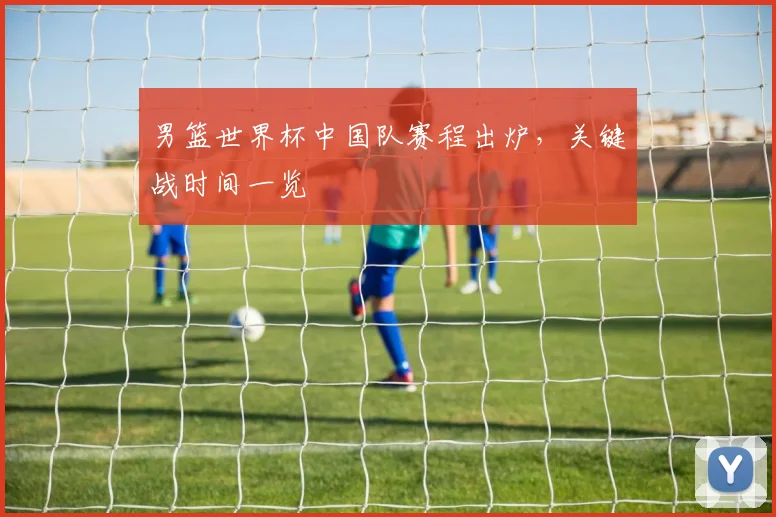男篮世界杯中国队赛程出炉，关键战时间一览